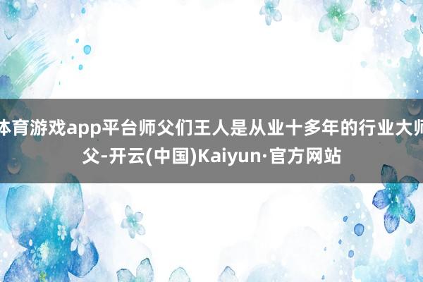 体育游戏app平台师父们王人是从业十多年的行业大师父-开云(中国)Kaiyun·官方网站