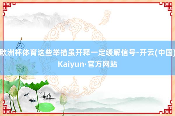 欧洲杯体育这些举措虽开释一定缓解信号-开云(中国)Kaiyun·官方网站
