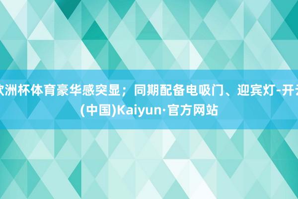欧洲杯体育豪华感突显；同期配备电吸门、迎宾灯-开云(中国)Kaiyun·官方网站