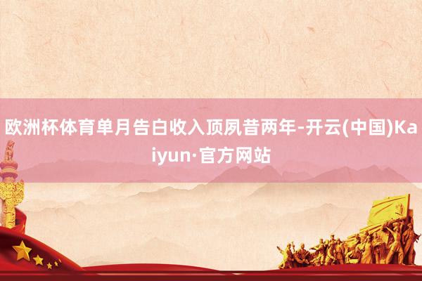 欧洲杯体育单月告白收入顶夙昔两年-开云(中国)Kaiyun·官方网站