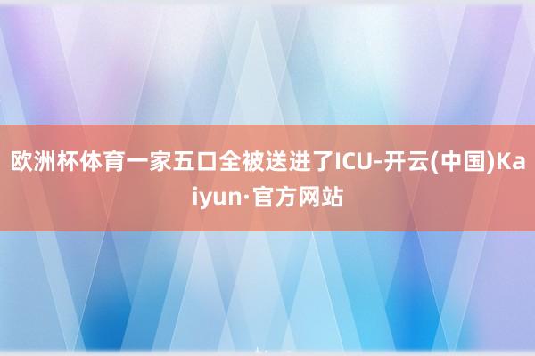 欧洲杯体育一家五口全被送进了ICU-开云(中国)Kaiyun·官方网站