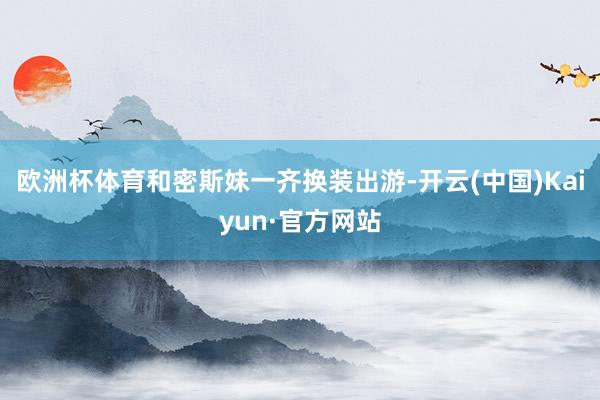 欧洲杯体育和密斯妹一齐换装出游-开云(中国)Kaiyun·官方网站