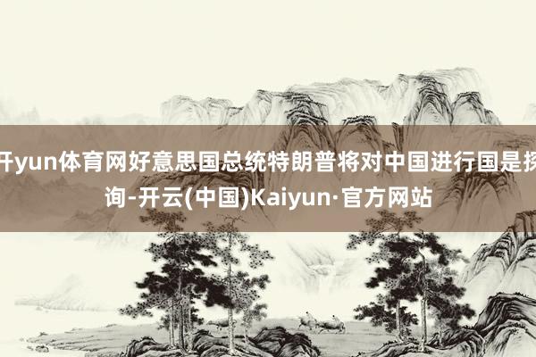 开yun体育网好意思国总统特朗普将对中国进行国是探询-开云(中国)Kaiyun·官方网站