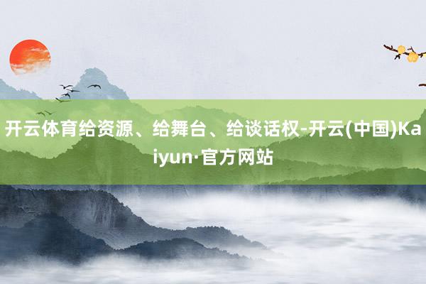 开云体育给资源、给舞台、给谈话权-开云(中国)Kaiyun·官方网站