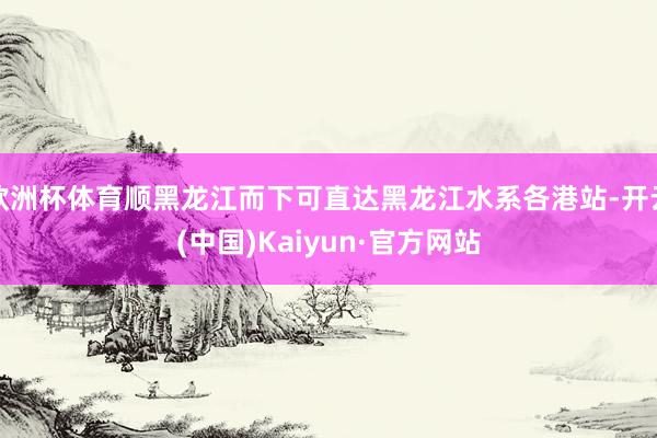 欧洲杯体育顺黑龙江而下可直达黑龙江水系各港站-开云(中国)Kaiyun·官方网站