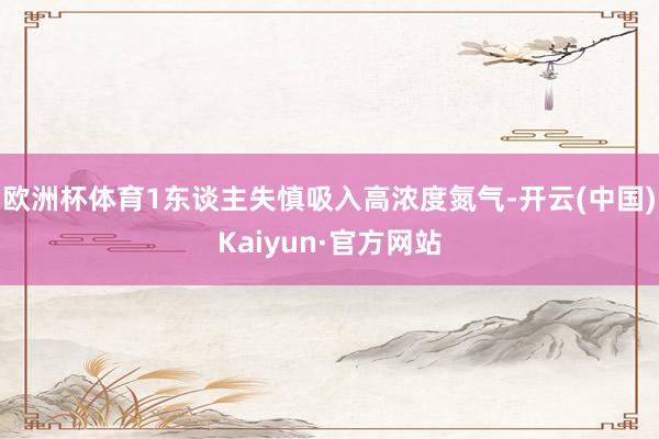 欧洲杯体育1东谈主失慎吸入高浓度氮气-开云(中国)Kaiyun·官方网站