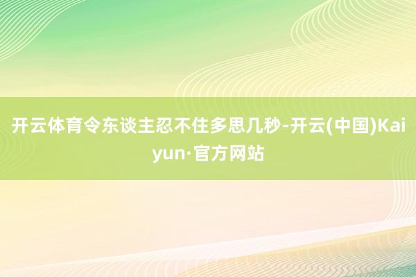 开云体育令东谈主忍不住多思几秒-开云(中国)Kaiyun·官方网站