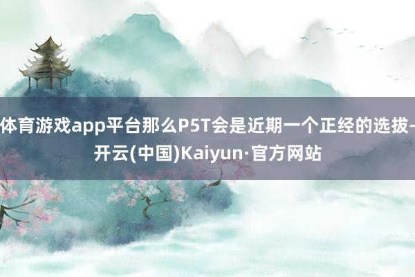 体育游戏app平台那么P5T会是近期一个正经的选拔-开云(中国)Kaiyun·官方网站