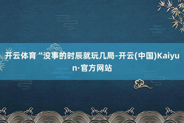 开云体育“没事的时辰就玩几局-开云(中国)Kaiyun·官方网站