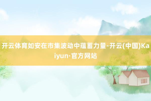 开云体育如安在市集波动中蕴蓄力量-开云(中国)Kaiyun·官方网站