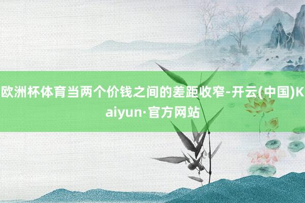 欧洲杯体育当两个价钱之间的差距收窄-开云(中国)Kaiyun·官方网站