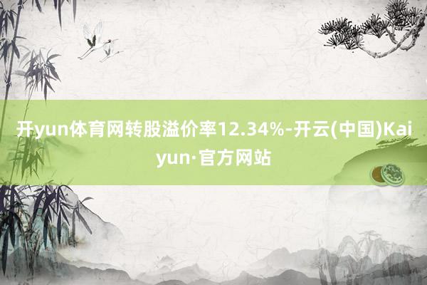 开yun体育网转股溢价率12.34%-开云(中国)Kaiyun·官方网站
