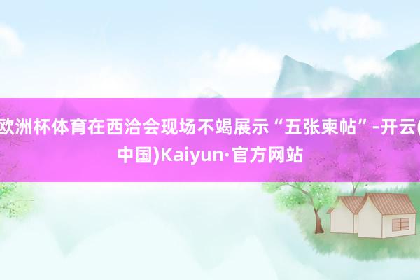 欧洲杯体育在西洽会现场不竭展示“五张柬帖”-开云(中国)Kaiyun·官方网站