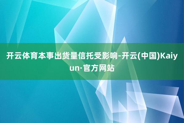 开云体育本事出货量信托受影响-开云(中国)Kaiyun·官方网站