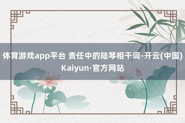 体育游戏app平台 责任中的陆琴相干词-开云(中国)Kaiyun·官方网站