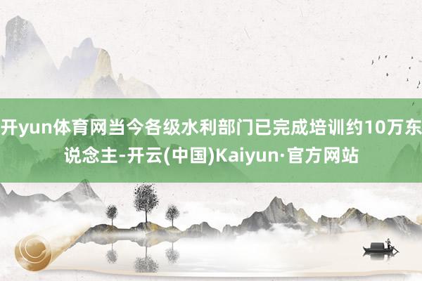 开yun体育网当今各级水利部门已完成培训约10万东说念主-开云(中国)Kaiyun·官方网站