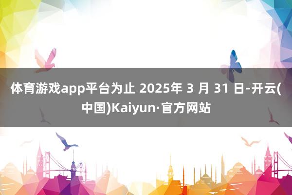 体育游戏app平台为止 2025年 3 月 31 日-开云(中国)Kaiyun·官方网站