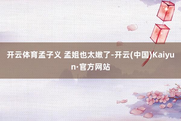 开云体育孟子义 孟姐也太嫩了-开云(中国)Kaiyun·官方网站