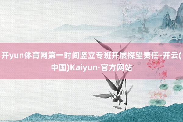 开yun体育网第一时间竖立专班开展探望责任-开云(中国)Kaiyun·官方网站