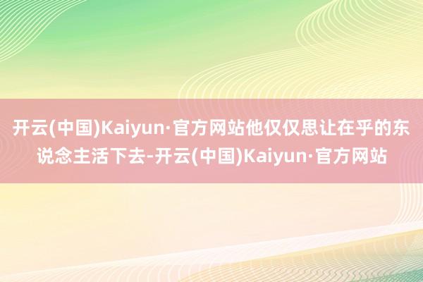 开云(中国)Kaiyun·官方网站他仅仅思让在乎的东说念主活下去-开云(中国)Kaiyun·官方网站