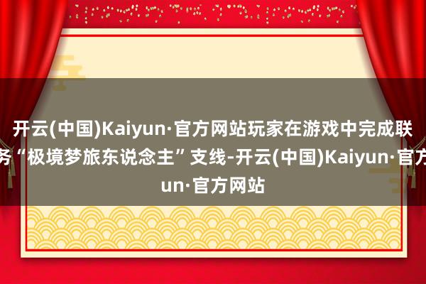 开云(中国)Kaiyun·官方网站玩家在游戏中完成联动任务“极境梦旅东说念主”支线-开云(中国)Kaiyun·官方网站