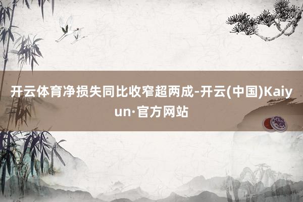 开云体育净损失同比收窄超两成-开云(中国)Kaiyun·官方网站