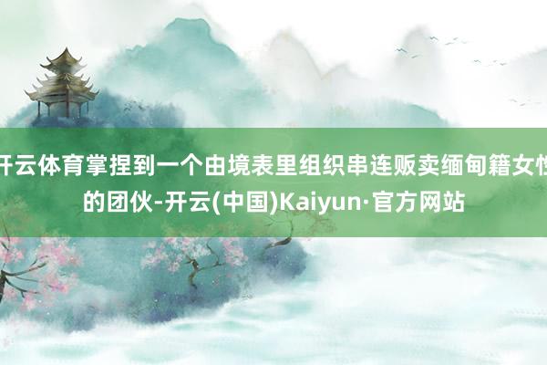 开云体育掌捏到一个由境表里组织串连贩卖缅甸籍女性的团伙-开云(中国)Kaiyun·官方网站