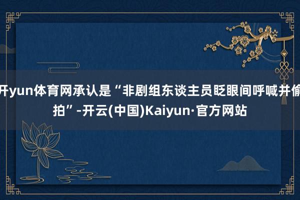 开yun体育网承认是“非剧组东谈主员眨眼间呼喊并偷拍”-开云(中国)Kaiyun·官方网站