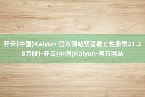 开云(中国)Kaiyun·官方网站预留截止性股票21.28万股)-开云(中国)Kaiyun·官方网站