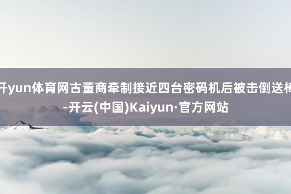开yun体育网古董商牵制接近四台密码机后被击倒送椅-开云(中国)Kaiyun·官方网站