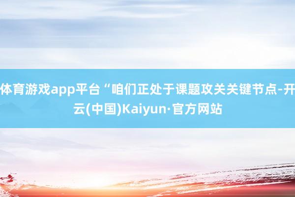 体育游戏app平台“咱们正处于课题攻关关键节点-开云(中国)Kaiyun·官方网站