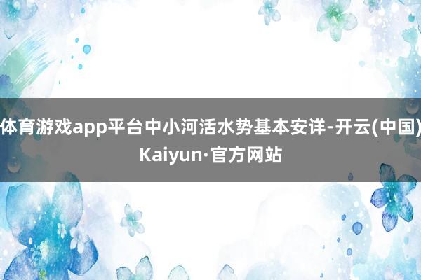 体育游戏app平台中小河活水势基本安详-开云(中国)Kaiyun·官方网站