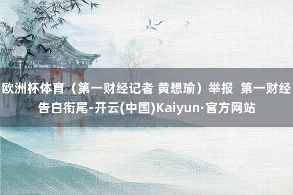 欧洲杯体育（第一财经记者 黄想瑜）举报  第一财经告白衔尾-开云(中国)Kaiyun·官方网站