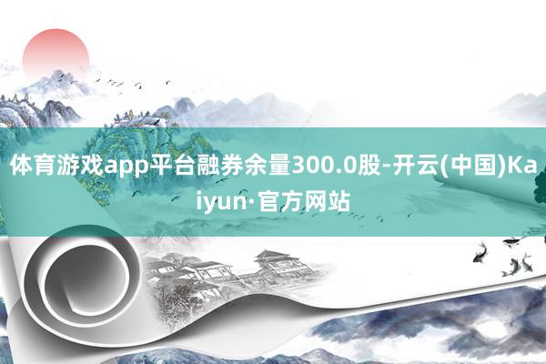 体育游戏app平台融券余量300.0股-开云(中国)Kaiyun·官方网站