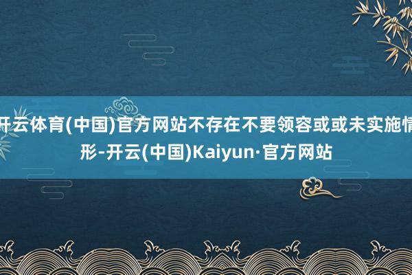 开云体育(中国)官方网站不存在不要领容或或未实施情形-开云(中国)Kaiyun·官方网站