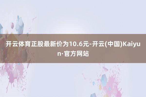 开云体育正股最新价为10.6元-开云(中国)Kaiyun·官方网站