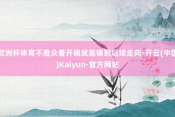欧洲杯体育不雅众看开端就能猜到后续走向-开云(中国)Kaiyun·官方网站
