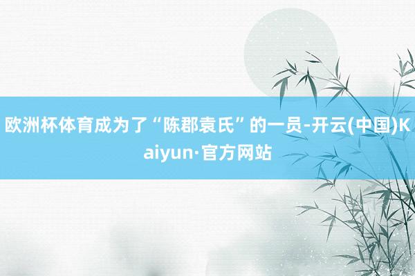 欧洲杯体育成为了“陈郡袁氏”的一员-开云(中国)Kaiyun·官方网站