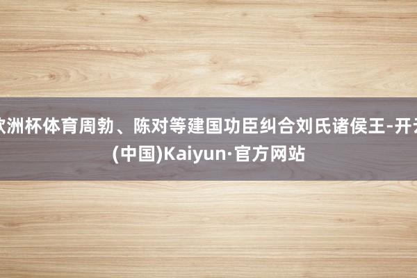 欧洲杯体育周勃、陈对等建国功臣纠合刘氏诸侯王-开云(中国)Kaiyun·官方网站