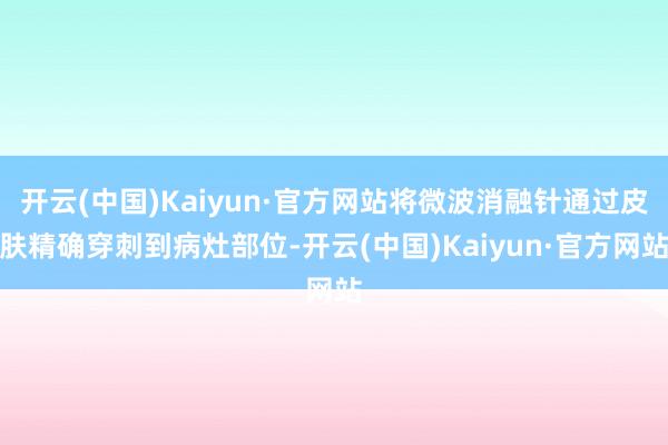 开云(中国)Kaiyun·官方网站将微波消融针通过皮肤精确穿刺到病灶部位-开云(中国)Kaiyun·官方网站