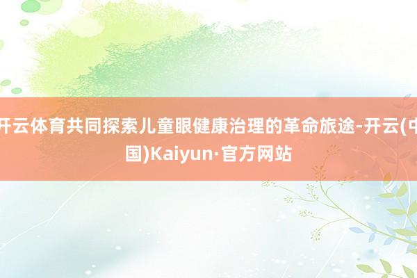 开云体育共同探索儿童眼健康治理的革命旅途-开云(中国)Kaiyun·官方网站
