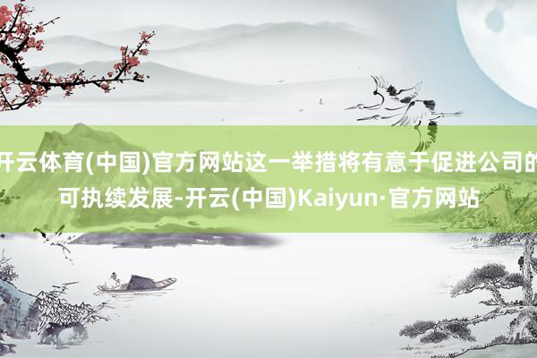 开云体育(中国)官方网站这一举措将有意于促进公司的可执续发展-开云(中国)Kaiyun·官方网站