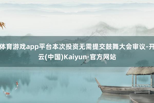 体育游戏app平台本次投资无需提交鼓舞大会审议-开云(中国)Kaiyun·官方网站