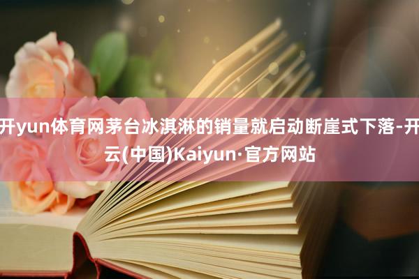 开yun体育网茅台冰淇淋的销量就启动断崖式下落-开云(中国)Kaiyun·官方网站