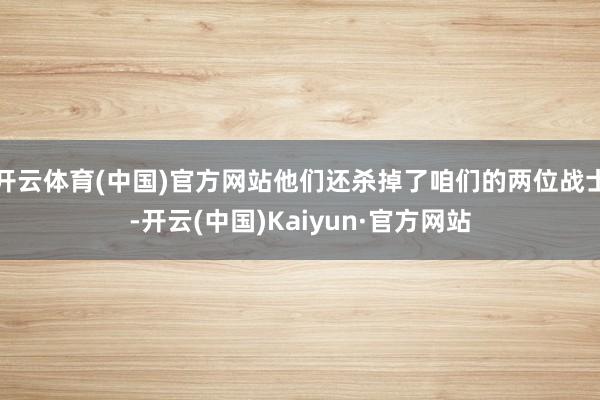 开云体育(中国)官方网站他们还杀掉了咱们的两位战士-开云(中国)Kaiyun·官方网站