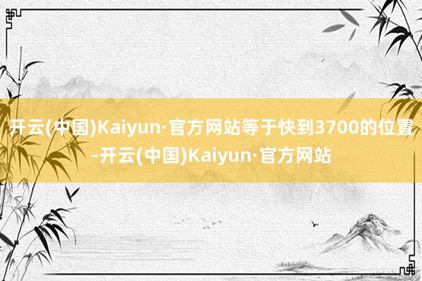 开云(中国)Kaiyun·官方网站等于快到3700的位置-开云(中国)Kaiyun·官方网站