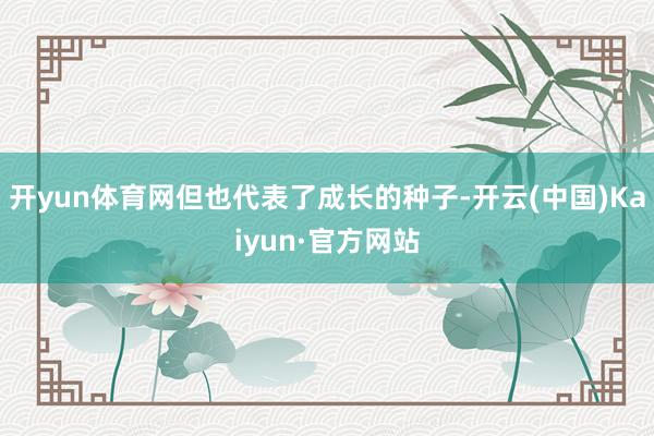 开yun体育网但也代表了成长的种子-开云(中国)Kaiyun·官方网站