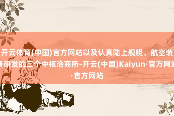 开云体育(中国)官方网站以及认真陆上舰艇、航空装备研发的三个中枢洽商所-开云(中国)Kaiyun·官方网站