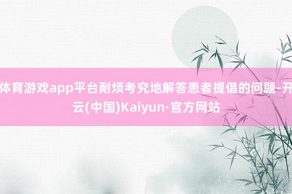 体育游戏app平台耐烦考究地解答患者提倡的问题-开云(中国)Kaiyun·官方网站