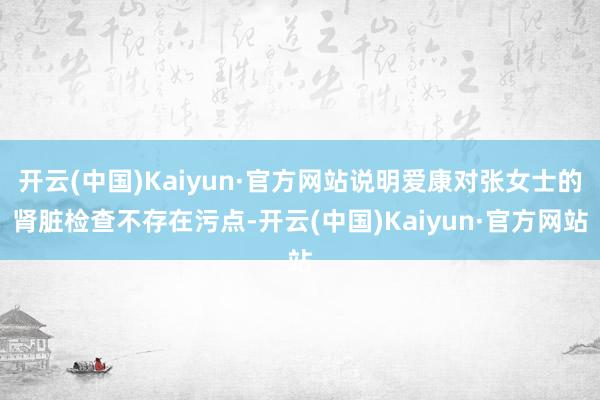 开云(中国)Kaiyun·官方网站说明爱康对张女士的肾脏检查不存在污点-开云(中国)Kaiyun·官方网站